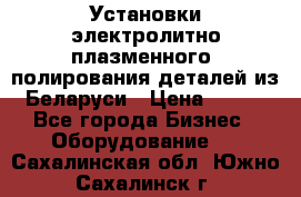 Установки электролитно-плазменного  полирования деталей из Беларуси › Цена ­ 100 - Все города Бизнес » Оборудование   . Сахалинская обл.,Южно-Сахалинск г.